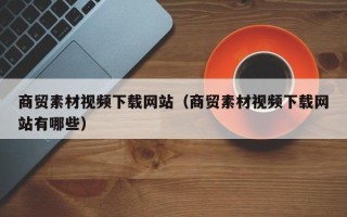喀什商贸素材视频下载网站（商贸素材视频下载网站有哪些）